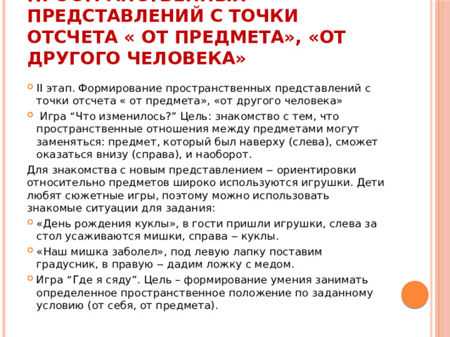 Формирование пространственных представлений с точки отсчета « от предмета», «от другого человека» II этап. Формирование пространственных представлений с точки отсчета « от предмета», «от другого человека»  Игра “Что изменилось?” Цель: знакомство с тем, что пространственные отношения между предметами могут заменяться: предмет, который был наверху (слева), сможет оказаться внизу (справа), и наоборот. Для знакомства с новым представлением ‒ ориентировки относительно предметов широко используются игрушки. Дети любят сюжетные игры, поэтому можно использовать знакомые ситуации для задания: «День рождения куклы», в гости пришли игрушки, слева за стол усаживаются мишки, справа ‒ куклы. «Наш мишка заболел», под левую лапку поставим градусник, в правую ‒ дадим ложку с медом. Игра “Где я сяду”. Цель – формирование умения занимать определенное пространственное положение по заданному условию (от себя, от предмета). 