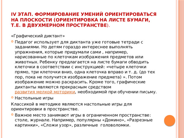 IV этап. Формирование умений ориентироваться на плоскости (ориентировка на листе бумаги, т.е. в двухмерном пространстве ). «Графический диктант» Педагог использует для диктанта уже готовые тетради с заданиями. Но детям гораздо интереснее выполнять упражнения, которые придумали сами , например, нарисованные по клеточкам изображения предметов или животных. Ребенку предлагается на листе бумаги обводить клеточки в соответствии с инструкцией: «четыре клеточки прямо, три клеточки вниз, одна клеточка вправо и т. д. (до тех пор, пока не получится изображение предмета) ». Потом изображение можно раскрасить. Кроме того, графические диктанты являются прекрасным средством  развития мелкой моторики , необходимой при обучении письму. Настольные игры Классикой в методике являются настольные игры для ориентировки в пространстве. Важное место занимают игры в ограниченном пространстве: столе, журнале. Например, популярны «Домино», «Разрезные картинки», «Сложи узор», различные головоломки. 