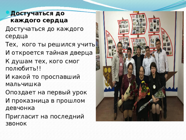 Достучаться до каждого сердца Достучаться до каждого сердца Тех, кого ты решился учить И откроется тайная дверца К душам тех, кого смог полюбить!! И какой то проспавший мальчишка Опоздает на первый урок И проказница в прошлом девчонка Пригласит на последний звонок 