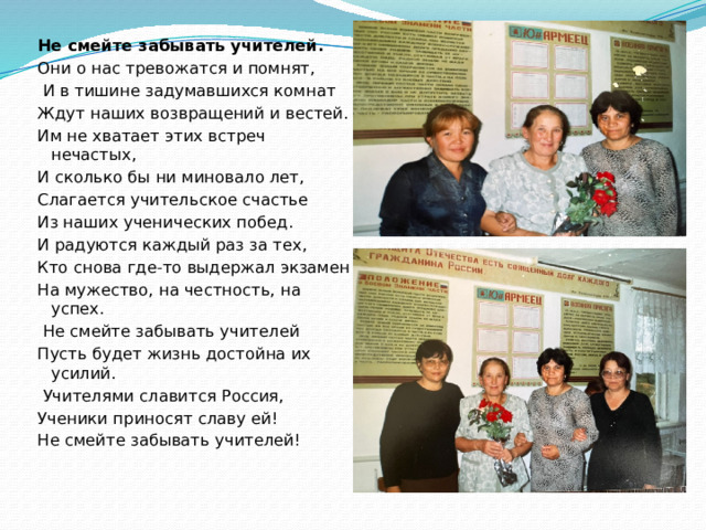 Не смейте забывать учителей. Они о нас тревожатся и помнят,  И в тишине задумавшихся комнат Ждут наших возвращений и вестей. Им не хватает этих встреч нечастых, И сколько бы ни миновало лет, Слагается учительское счастье Из наших ученических побед. И радуются каждый раз за тех, Кто снова где-то выдержал экзамен На мужество, на честность, на успех.  Не смейте забывать учителей Пусть будет жизнь достойна их усилий.  Учителями славится Россия, Ученики приносят славу ей! Не смейте забывать учителей! 