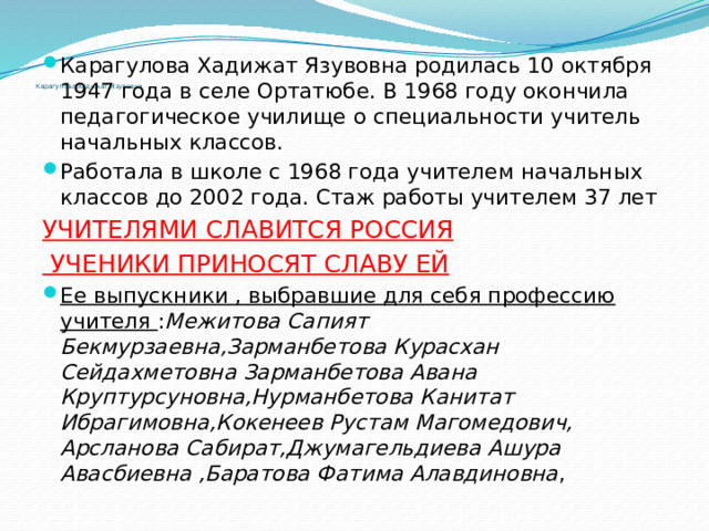 Карагулова Хадижат Язувовна родилась 10 октября 1947 года в селе Ортатюбе. В 1968 году окончила педагогическое училище о специальности учитель начальных классов. Работала в школе с 1968 года учителем начальных классов до 2002 года. Стаж работы учителем 37 лет УЧИТЕЛЯМИ СЛАВИТСЯ РОССИЯ  УЧЕНИКИ ПРИНОСЯТ СЛАВУ ЕЙ Ее выпускники , выбравшие для себя профессию учителя : Межитова Сапият Бекмурзаевна,Зарманбетова Курасхан Сейдахметовна Зарманбетова Авана Круптурсуновна,Нурманбетова Канитат Ибрагимовна,Кокенеев Рустам Магомедович, Арсланова Сабират,Джумагельдиева Ашура Авасбиевна ,Баратова Фатима Алавдиновна ,    Карагулова Хадижат Язувовна   