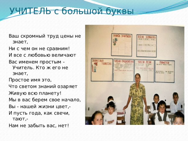 УЧИТЕЛЬ с большой буквы Ваш скромный труд цены не знает, Ни с чем он не сравним! И все с любовью величают Вас именем простым -Учитель. Кто ж его не знает, Простое имя это, Что светом знаний озаряет Живую всю планету! Мы в вас берем свое начало, Вы - нашей жизни цвет,- И пусть года, как свечи, тают,- Нам не забыть вас, нет! 