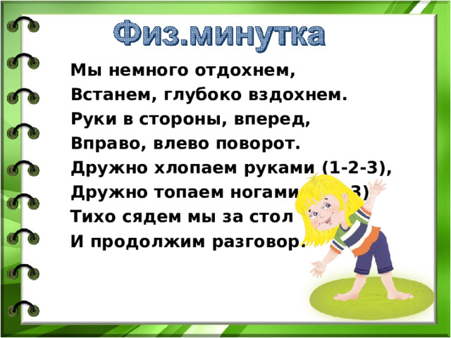 Мы немного отдохнем, Встанем, глубоко вздохнем. Руки в стороны, вперед, Вправо, влево поворот. Дружно хлопаем руками (1-2-3), Дружно топаем ногами (1-2-3). Тихо сядем мы за стол И продолжим разговор. Вы замечательно поработали , а теперь отдохнём.  