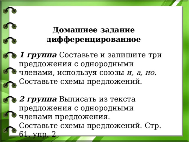 Домашнее задание дифференцированное 1 группа Составьте и запишите три предложения с однородными членами, используя союзы  и, а, но. Составьте схемы предложений.  2 группа Выписать из текста предложения с однородными членами предложения. Составьте схемы предложений. Стр. 61, упр. 2 