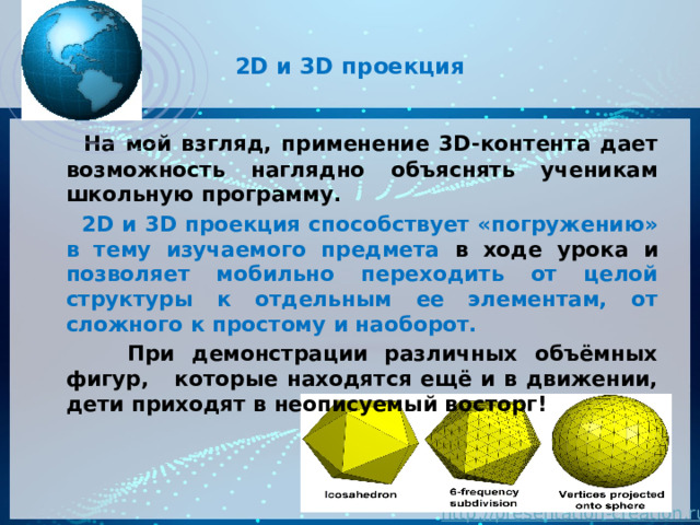  2D и 3D проекция    На мой взгляд, применение 3D-контента дает возможность наглядно объяснять ученикам школьную программу.  2D и 3D проекция способствует «погружению» в тему изучаемого предмета в ходе урока и позволяет мобильно переходить от целой структуры к отдельным ее элементам, от сложного к простому и наоборот.  При демонстрации различных объёмных фигур, которые находятся ещё и в движении, дети приходят в неописуемый восторг!  