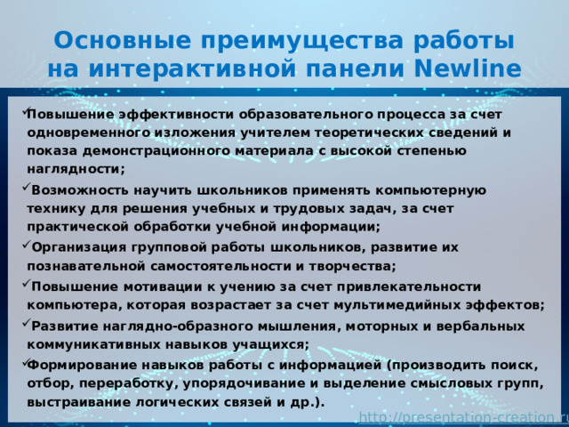 Основные преимущества работы на интерактивной панели Newline Повышение эффективности образовательного процесса за счет одновременного изложения учителем теоретических сведений и показа демонстрационного материала с высокой степенью наглядности;   Возможность научить школьников применять компьютерную технику для решения учебных и трудовых задач, за счет практической обработки учебной информации;   Организация групповой работы школьников, развитие их познавательной самостоятельности и творчества;   Повышение мотивации к учению за счет привлекательности компьютера, которая возрастает за счет мультимедийных эффектов;   Развитие наглядно-образного мышления, моторных и вербальных коммуникативных навыков учащихся; Формирование навыков работы с информацией (производить поиск, отбор, переработку, упорядочивание и выделение смысловых групп, выстраивание логических связей и др.). 