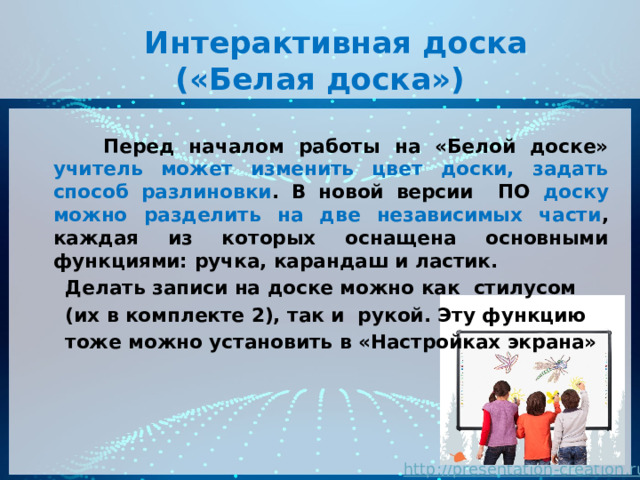  Интерактивная доска  («Белая доска»)  Перед началом работы на «Белой доске» учитель может изменить цвет доски, задать способ разлиновки . В новой версии ПО доску можно разделить на две независимых части , каждая из которых оснащена основными функциями: ручка, карандаш и ластик.  Делать записи на доске можно как стилусом  (их в комплекте 2), так и рукой. Эту функцию  тоже можно установить в «Настройках экрана»  