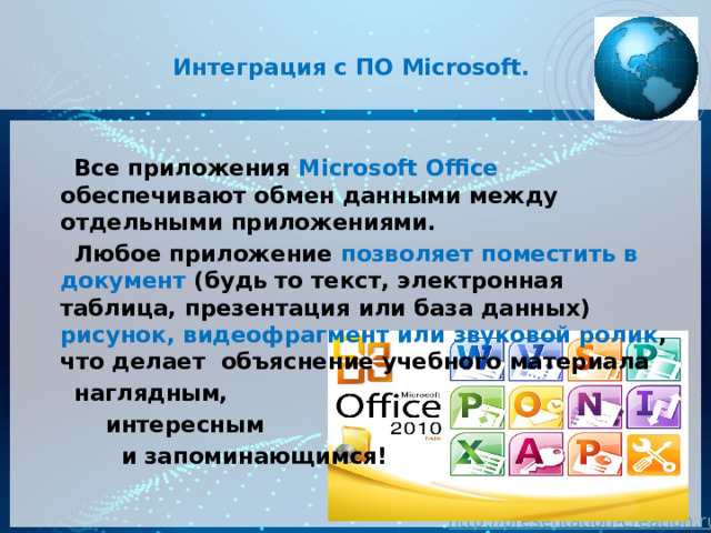  Интеграция с ПО Microsoft.    Все приложения Microsoft Office обеспечивают обмен данными между отдельными приложениями.  Любое приложение позволяет поместить в документ (будь то текст, электронная таблица, презентация или база данных) рисунок, видеофрагмент или звуковой ролик , что делает объяснение учебного материала  наглядным,  интересным  и запоминающимся! 