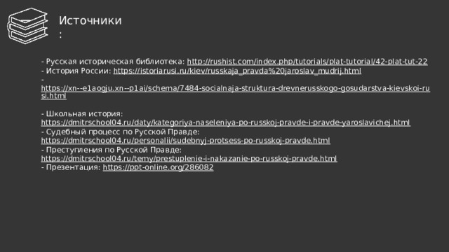 И сточники : - Русская историческая библиотека: http://rushist.com/index.php/tutorials/plat-tutorial/42-plat-tut-22  - История России: https://istoriarusi.ru/kiev/russkaja_pravda%20jaroslav_mudrij.html  - https://xn--e1aogju.xn--p1ai/schema/7484-socialnaja-struktura-drevnerusskogo-gosudarstva-kievskoi-rusi.html  - Школьная история: https://dmitrschool04.ru/daty/kategoriya-naseleniya-po-russkoj-pravde-i-pravde-yaroslavichej.html  - Судебный процесс по Русской Правде: https://dmitrschool04.ru/personalii/sudebnyj-protsess-po-russkoj-pravde.html  - Преступления по Русской Правде: https://dmitrschool04.ru/temy/prestuplenie-i-nakazanie-po-russkoj-pravde.html  - Презентация: https://ppt-online.org/286082      