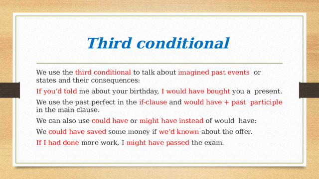 Third conditional We use the third conditional to talk about imagined past events or states and their consequences: If you’d told me about your birthday, I would have bought you a present. We use the past perfect in the if-clause and would have + past participle in the main clause. We can also use could have or might have instead of would have: We could have saved some money if we’d known about the offer. If I had done more work, I might have passed the exam. 