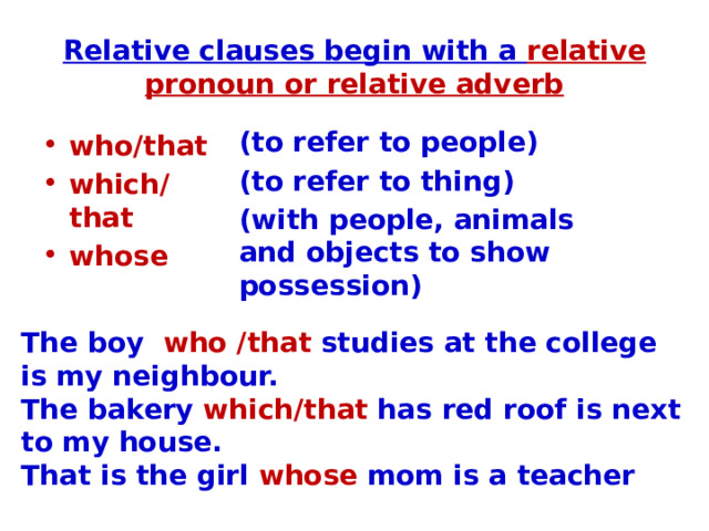 Relative clauses begin with a relative pronoun or relative adverb (to refer to people) (to refer to thing) (with people, animals and objects to show possession) who/that which/that whose The boy who /that studies at the college is my neighbour. The bakery which/that has red roof is next to my house. That is the girl whose mom is a teacher 