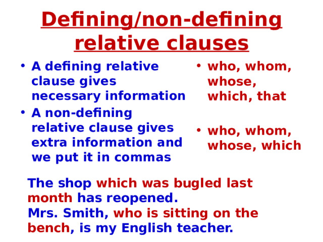 Defining/non-defining relative clauses A defining relative clause gives necessary information A non-defining relative clause gives extra information and we put it in commas who, whom, whose, which, that  who, whom, whose, which The shop which was bugled last month has reopened. Mrs. Smith, who is sitting on the bench , is my English teacher. 