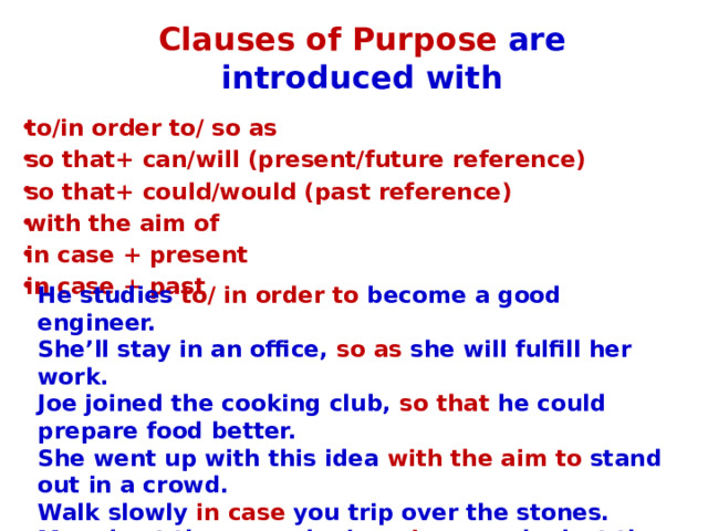 Clauses of Purpose are introduced with to/in order to/ so as so that+ can/will (present/future reference) so that+ could/would (past reference) with the aim of in case + present in case + past He studies to/ in order to become a good engineer. She’ll stay in an office, so as she will fulfill her work. Joe joined the cooking club, so that he could prepare food better. She went up with this idea with the aim to stand out in a crowd. Walk slowly in case you trip over the stones. Mary kept the second mirror in case she lost the first one. 