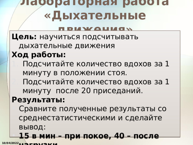 Лабораторная работа «Дыхательные движения» Цель: научиться подсчитывать дыхательные движения Ход работы: Подсчитайте количество вдохов за 1 минуту в положении стоя. Подсчитайте количество вдохов за 1 минуту после 20 приседаний. Результаты: Сравните полученные результаты со среднестатистическими и сделайте вывод: 15 в мин – при покое, 40 – после нагрузки  10/04/2022 