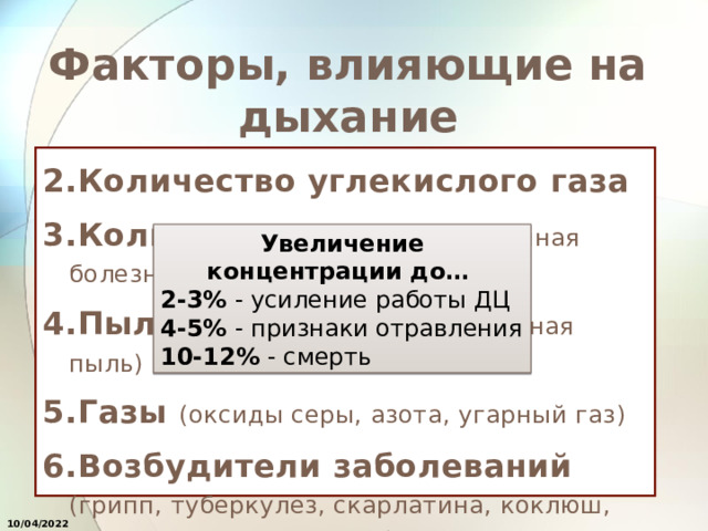 Факторы, влияющие на дыхание 2.Количество углекислого газа 3.Количество азота («кессонная болезнь») 4.Пыль (аллергия, производственная пыль) 5.Газы (оксиды серы, азота, угарный газ) 6.Возбудители заболеваний (грипп, туберкулез, скарлатина, коклюш, дифтери, ветряная оспа) Увеличение концентрации до… 2-3% - усиление работы ДЦ 4-5% - признаки отравления 10-12% - смерть 10/04/2022 