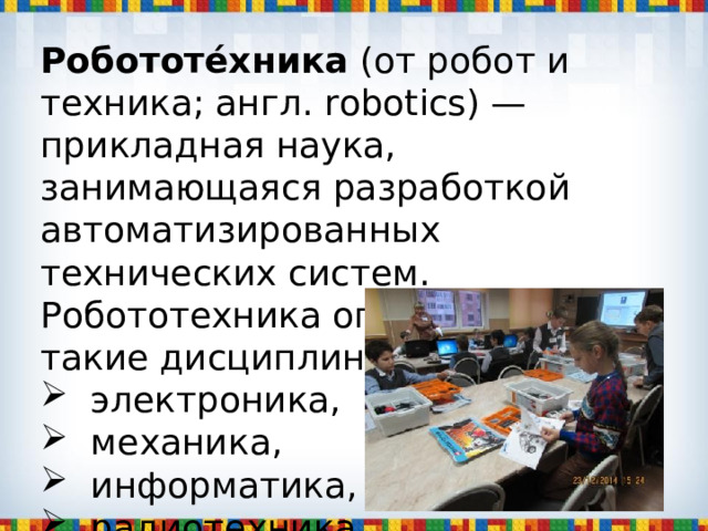 Робототе́хника (от робот и техника; англ. robotics) — прикладная наука, занимающаяся разработкой автоматизированных технических систем. Робототехника опирается на такие дисциплины, как  электроника,  механика,  информатика,  радиотехника ,  электротехника. 