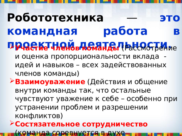 Робототехника — это командная работа в проектной деятельности. Участие членов команды (Рассмотрение и оценка пропорциональности вклада - идей и навыков – всех задействованных членов команды) Взаимоуважение (Действия и общение внутри команды так, что остальные чувствуют уважение к себе – особенно при устранении проблем и разрешении конфликтов) Состязательное сотрудничество (команда соревнуется в духе дружественного состязания и сотрудничества с другими командами) 