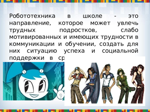 Робототехника в школе - это направление, которое может увлечь трудных подростков, слабо мотивированных и имеющих трудности в коммуникации и обучении, создать для них ситуацию успеха и социальной поддержки в среде, которую они не воспринимают как дружественную. 