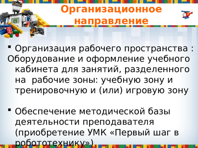 Организационное направление Организация рабочего пространства : Оборудование и оформление учебного кабинета для занятий, разделенного на рабочие зоны: учебную зону и тренировочную и (или) игровую зону Обеспечение методической базы деятельности преподавателя (приобретение УМК «Первый шаг в робототехнику»)  