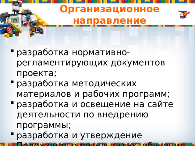 Организационное направление разработка нормативно-регламентирующих документов проекта; разработка методических материалов и рабочих программ; разработка и освещение на сайте деятельности по внедрению программы; разработка и утверждение Положения о результатах обучения по данной программе. 