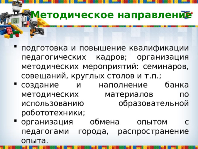 Методическое направление подготовка и повышение квалификации педагогических кадров; организация методических мероприятий: семинаров, совещаний, круглых столов и т.п.; создание и наполнение банка методических материалов по использованию образовательной робототехники; организация обмена опытом с педагогами города, распространение опыта. 