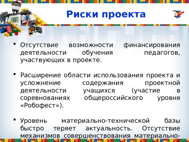 Риски проекта Отсутствие возможности финансирования деятельности обучения педагогов, участвующих в проекте .  Расширение области использования проекта и усложнение содержания проектной деятельности учащихся (участие в соревнованиях общероссийского уровня «Робофест») .   Уровень материально-технической базы быстро теряет актуальность. Отсутствие механизмов совершенствования материально-технической базы может привести системный процесс к фрагментарному . 