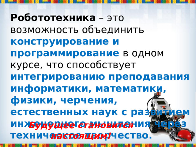 Робототехника – это возможность объединить конструирование и программирование в одном курсе, что способствует интегрированию преподавания информатики, математики, физики, черчения, естественных наук с развитием инженерного мышления через техническое творчество. Будущее становится настоящим! 