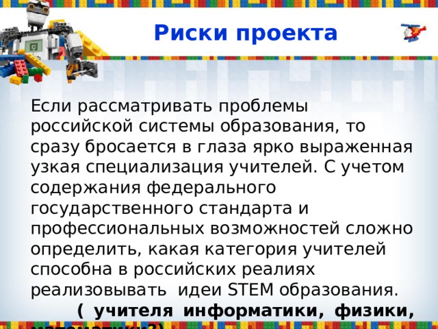 Риски проекта Если рассматривать проблемы российской системы образования, то сразу бросается в глаза ярко выраженная узкая специализация учителей. С учетом содержания федерального государственного стандарта и профессиональных возможностей сложно определить, какая категория учителей способна в российских реалиях реализовывать идеи STEM образования.  ( учителя информатики, физики, математики?) 