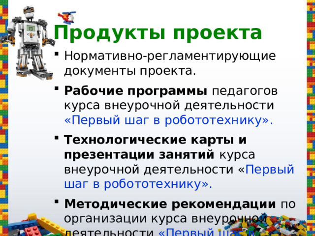 Продукты проекта Нормативно-регламентирующие документы проекта . Рабочие программы педагогов курса внеурочной деятельности «Первый шаг в робототехнику» . Технологические карты и презентации занятий курса внеурочной деятельности « Первый шаг в робототехнику» . Методические рекомендации по организации курса внеурочной деятельности «Первый шаг в робототехнику» . 