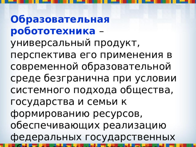 Образовательная робототехника – универсальный продукт, перспектива его применения в современной образовательной среде безгранична при условии системного подхода общества, государства и семьи к формированию ресурсов, обеспечивающих реализацию федеральных государственных образовательных стандартов. 
