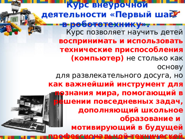  Курс внеурочной деятельности «Первый шаг в робототехнику».   Курс позволяет научить детей воспринимать и использовать технические приспособления (компьютер) не столько как основу  для развлекательного досуга, но как важнейший инструмент для познания мира, помогающий в решении повседневных задач, дополняющий школьное образование и мотивирующий в будущей профессиональной технической деятельности. 