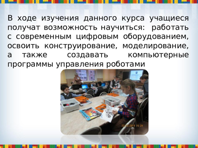 В ходе изучения данного курса учащиеся получат возможность научиться: работать с современным цифровым оборудованием, освоить конструирование, моделирование, а также создавать компьютерные программы управления роботами 