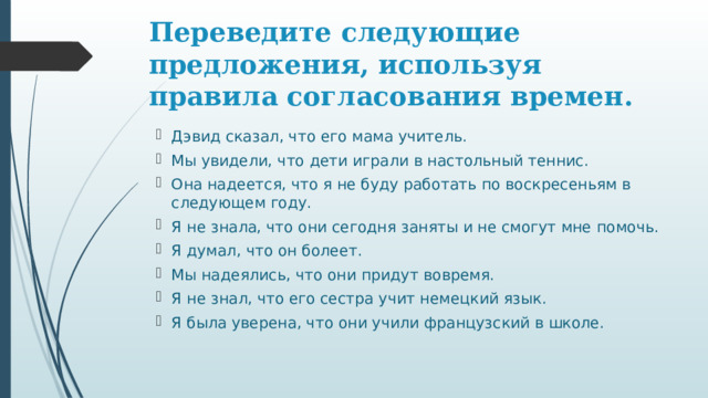 Переведите следующие предложения, используя правила согласования времен. Дэвид сказал, что его мама учитель. Мы увидели, что дети играли в настольный теннис. Она надеется, что я не буду работать по воскресеньям в следующем году. Я не знала, что они сегодня заняты и не смогут мне помочь. Я думал, что он болеет. Мы надеялись, что они придут вовремя. Я не знал, что его сестра учит немецкий язык. Я была уверена, что они учили французский в школе. 