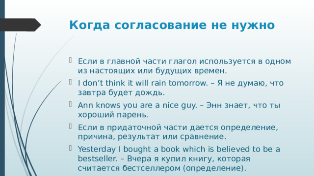 Когда согласование не нужно   Если в главной части глагол используется в одном из настоящих или будущих времен. I don’t think it will rain tomorrow. – Я не думаю, что завтра будет дождь. Ann knows you are a nice guy. – Энн знает, что ты хороший парень. Если в придаточной части дается определение, причина, результат или сравнение. Yesterday I bought a book which is believed to be a bestseller. – Вчера я купил книгу, которая считается бестселлером (определение). 
