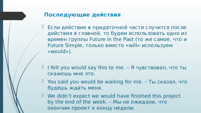 Последующие действия    Если действие в придаточной части случится после действия в главной, то будем использовать одно из времен группы Future in the Past (то же самое, что и Future Simple, только вместо «will» используем «would»). I felt you would say this to me. – Я чувствовал, что ты скажешь мне это. You said you would be waiting for me. – Ты сказал, что будешь ждать меня. We didn’t expect we would have finished this project by the end of the week. – Мы не ожидали, что окончим проект к концу недели. 