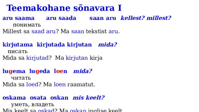 Teemakohane sõnavara I aru saama aru saada saan aru kellest? millest?  понимать Millest sa saad aru ? Ma saan tekstist aru . kirjutama kirjutada kirjutan mida? писать Mida sa kirjutad ? Ma kirjutan kirja lu g ema lu g eda l oe n mida?  читать Mida sa loed ? Ma loen raamatut. oskama osata oskan mis keelt? уметь, владеть Mis keelt sa oskad ? Ma oskan inglise keelt. rää k ima rää k ida rää g in mida?  говорить Mida sa räägid ? Ma räägin vene keelt. 