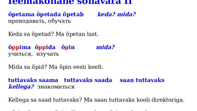 Teemakohane sõnavara II   õpetama õpetada õpetab keda? mida?  преподавать, обучать Keda sa õpetad? Ma õpetan last. õ pp ima õ pp ida õ p in mida? учиться, изучать Mida sa õpid? Ma õpin eesti keelt. tuttavaks saama tuttavaks saada saan tuttavaks kellega? знакомиться Kellega sa saad tuttavaks? Ma saan tuttavaks kooli direktoriga. pärit olema pärit olla olen pärit kust?  быть родом Kust sa pärit oled? Ma olen pärit Eestist. 