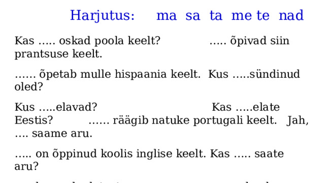  Harjutus: ma sa ta me te nad Kas ….. oskad poola keelt? ….. õpivad siin prantsuse keelt. …… õpetab mulle hispaania keelt. Kus …..sündinud oled? Kus …..elavad? Kas …..elate Eestis? …… räägib natuke portugali keelt. Jah, …. saame aru. … .. on õppinud koolis inglise keelt. Kas ….. saate aru? … .. loeme luuletust. …… elan ka Tartus. 
