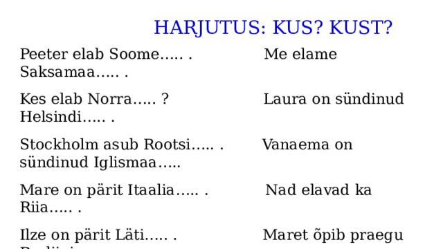  HARJUTUS: KUS? KUST? Peeter elab Soome….. . Me elame Saksamaa….. . Kes elab Norra….. ? Laura on sündinud Helsindi….. . Stockholm asub Rootsi….. . Vanaema on sündinud Iglismaa….. Mare on pärit Itaalia….. . Nad elavad ka Riia….. . Ilze on pärit Läti….. . Maret õpib praegu Berliini….. . Itaalia ja Hispaania asuvad Lõuna-Euroopa….. . 