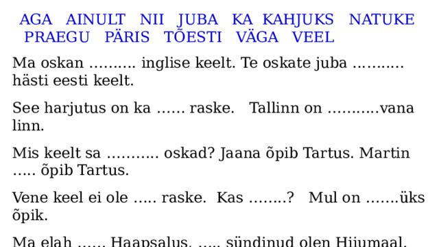 AGA AINULT NII JUBA KA KAHJUKS NATUKE PRAEGU PÄRIS TÕESTI VÄGA VEEL Ma oskan …….... inglise keelt. Te oskate juba ...…..... hästi eesti keelt. See harjutus on ka …… raske. Tallinn on …….....vana linn. Mis keelt sa ……….. oskad? Jaana õpib Tartus. Martin ….. õpib Tartus. Vene keel ei ole ….. raske. Kas ……..? Mul on …….üks õpik. Ma elah …… Haapsalus, ….. sündinud olen Hiiumaal. …… . ei räägi soome keelt. Paul oskab rootsi keelt, ……. mina ei oska. 