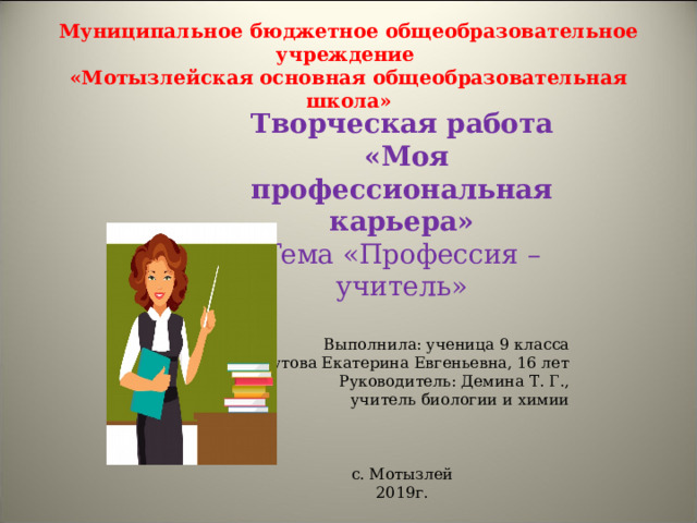 Муниципальное бюджетное общеобразовательное учреждение  «Мотызлейская основная общеобразовательная школа» Творческая работа  «Моя профессиональная карьера» Тема «Профессия – учитель» Выполнила: ученица 9 класса Шутова Екатерина Евгеньевна, 16 лет Руководитель: Демина Т. Г., учитель биологии и химии с. Мотызлей 2019г. 