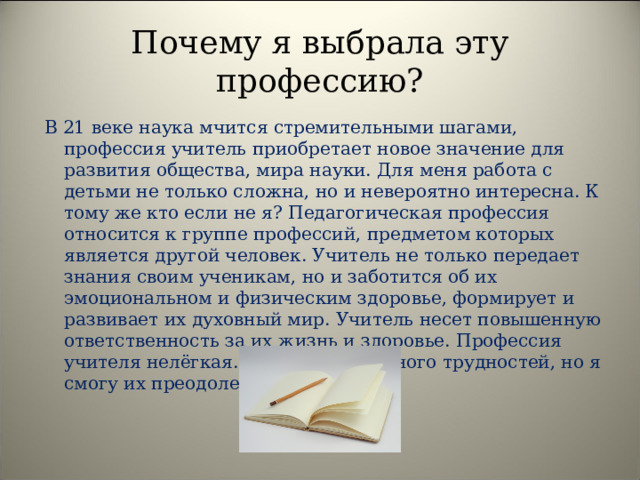 Почему я выбрала эту профессию ? В 21 веке наука мчится стремительными шагами, профессия учитель приобретает новое значение для развития общества, мира науки. Для меня работа с детьми не только сложна, но и невероятно интересна. К тому же кто если не я? Педагогическая профессия относится к группе профессий, предметом которых является другой человек. Учитель не только передает знания своим ученикам, но и заботится об их эмоциональном и физическим здоровье, формирует и развивает их духовный мир. Учитель несет повышенную ответственность за их жизнь и здоровье. Профессия учителя нелёгкая. В этой работе много трудностей, но я смогу их преодолеть. 
