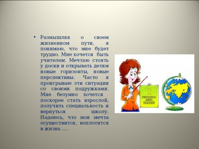 Размышляя о своем жизненном пути, я понимаю, что мне будет трудно. Мне хочется быть учителем. Мечтаю стоять у доски и открывать детям новые горизонты, новые перспективы. Часто я проигрываю эти ситуации со своими подружками. Мне безумно хочется поскорее стать взрослой, получить специальность и вернуться школу. Надеюсь, что моя мечта осуществится, воплотится в жизнь .…   