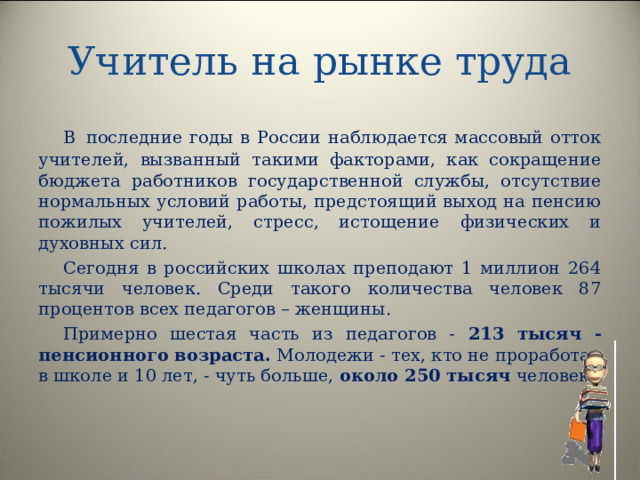 Учитель на рынке труда В  последние годы в России наблюдается массовый отток учителей, вызванный такими факторами, как сокращение бюджета работников государственной службы, отсутствие нормальных условий работы, предстоящий выход на пенсию пожилых учителей, стресс, истощение физических и духовных сил. Сегодня в российских школах преподают 1 миллион 264 тысячи человек. Среди такого количества человек 87 процентов всех педагогов – женщины. Примерно шестая часть из педагогов - 213 тысяч - пенсионного возраста. Молодежи - тех, кто не проработал в школе и 10 лет, - чуть больше, около 250 тысяч человек.  