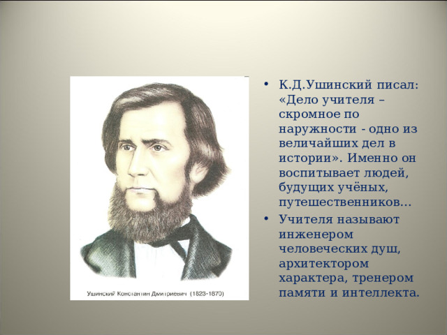 К.Д.Ушинский писал: «Дело учителя – скромное по наружности - одно из величайших дел в истории». Именно он воспитывает людей, будущих учёных, путешественников… Учителя называют инженером человеческих душ, архитектором характера, тренером памяти и интеллекта.  