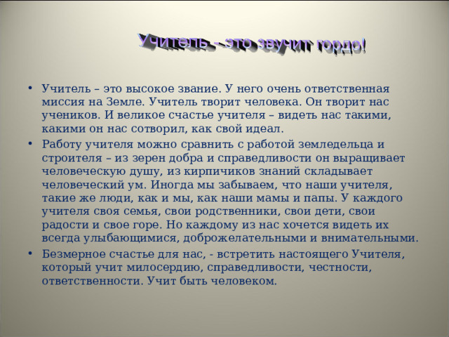 Учитель – это высокое звание. У него очень ответственная миссия на Земле. Учитель творит человека. Он творит нас учеников. И великое счастье учителя – видеть нас такими, какими он нас сотворил, как свой идеал. Работу учителя можно сравнить с работой земледельца и строителя – из зерен добра и справедливости он выращивает человеческую душу, из кирпичиков знаний складывает человеческий ум. Иногда мы забываем, что наши учителя, такие же люди, как и мы, как наши мамы и папы. У каждого учителя своя семья, свои родственники, свои дети, свои радости и свое горе. Но каждому из нас хочется видеть их всегда улыбающимися, доброжелательными и внимательными. Безмерное счастье для нас, - встретить настоящего Учителя, который учит милосердию, справедливости, честности, ответственности. Учит быть человеком.   