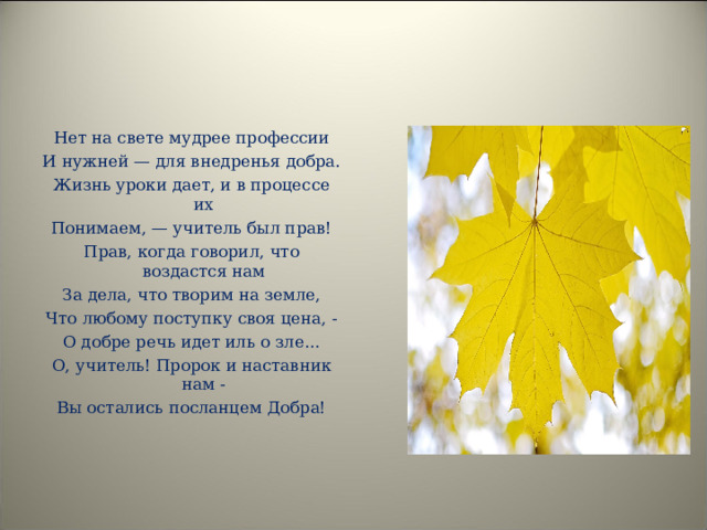 Нет на свете мудрее профессии И нужней — для внедренья добра. Жизнь уроки дает, и в процессе их Понимаем, — учитель был прав! Прав, когда говорил, что воздастся нам За дела, что творим на земле, Что любому поступку своя цена, - О добре речь идет иль о зле… О, учитель! Пророк и наставник нам - Вы остались посланцем Добра! 