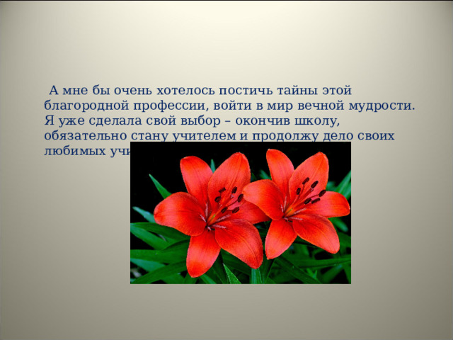  А мне бы очень хотелось постичь тайны этой благородной профессии, войти в мир вечной мудрости. Я уже сделала свой выбор – окончив школу, обязательно стану учителем и продолжу дело своих любимых учителей. 