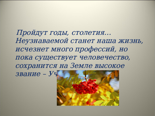  Пройдут годы, столетия… Неузнаваемой станет наша жизнь, исчезнет много профессий, но пока существует человечество, сохранится на Земле высокое звание – Учитель!  