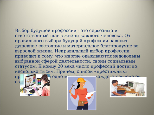  Выбор будущей профессии - это серьезный и ответственный шаг в жизни каждого человека. От правильного выбора будущей профессии зависит душевное состояние и материальное благополучие во взрослой жизни. Неправильный выбор профессии приводит к тому, что многие оказываются недовольны выбранной сферой деятельности, своим социальным статусом. К концу 20 века число профессий достигло несколько тысяч. Причем, список «престижных» профессий ежегодно меняется и у каждого региона он свой. 